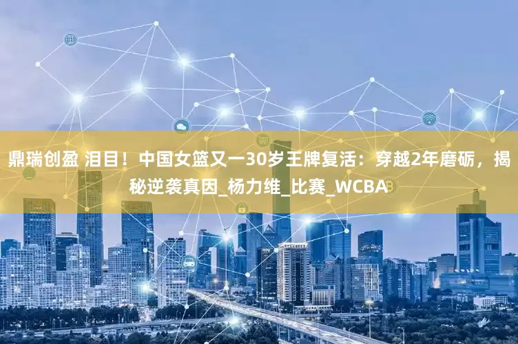鼎瑞创盈 泪目！中国女篮又一30岁王牌复活：穿越2年磨砺，揭秘逆袭真因_杨力维_比赛_WCBA