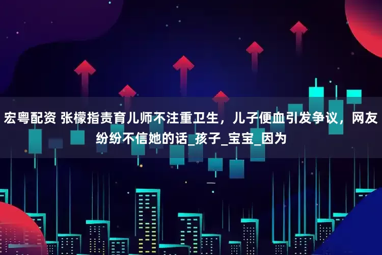 宏粤配资 张檬指责育儿师不注重卫生，儿子便血引发争议，网友纷纷不信她的话_孩子_宝宝_因为