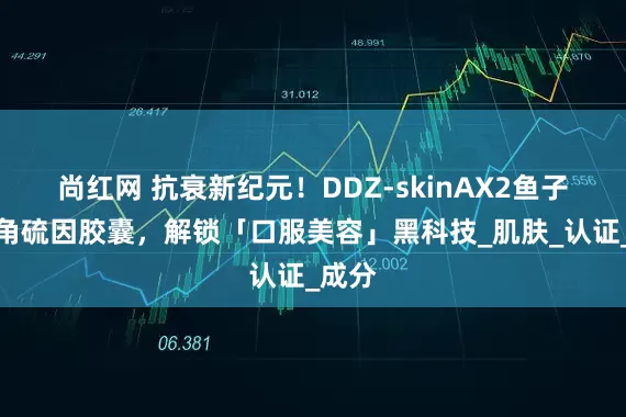尚红网 抗衰新纪元！DDZ-skinAX2鱼子酱麦角硫因胶囊，解锁「口服美容」黑科技_肌肤_认证_成分