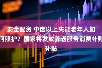 安全配资 中度以上失能老年人如何照护？国家将发放养老服务消费补贴