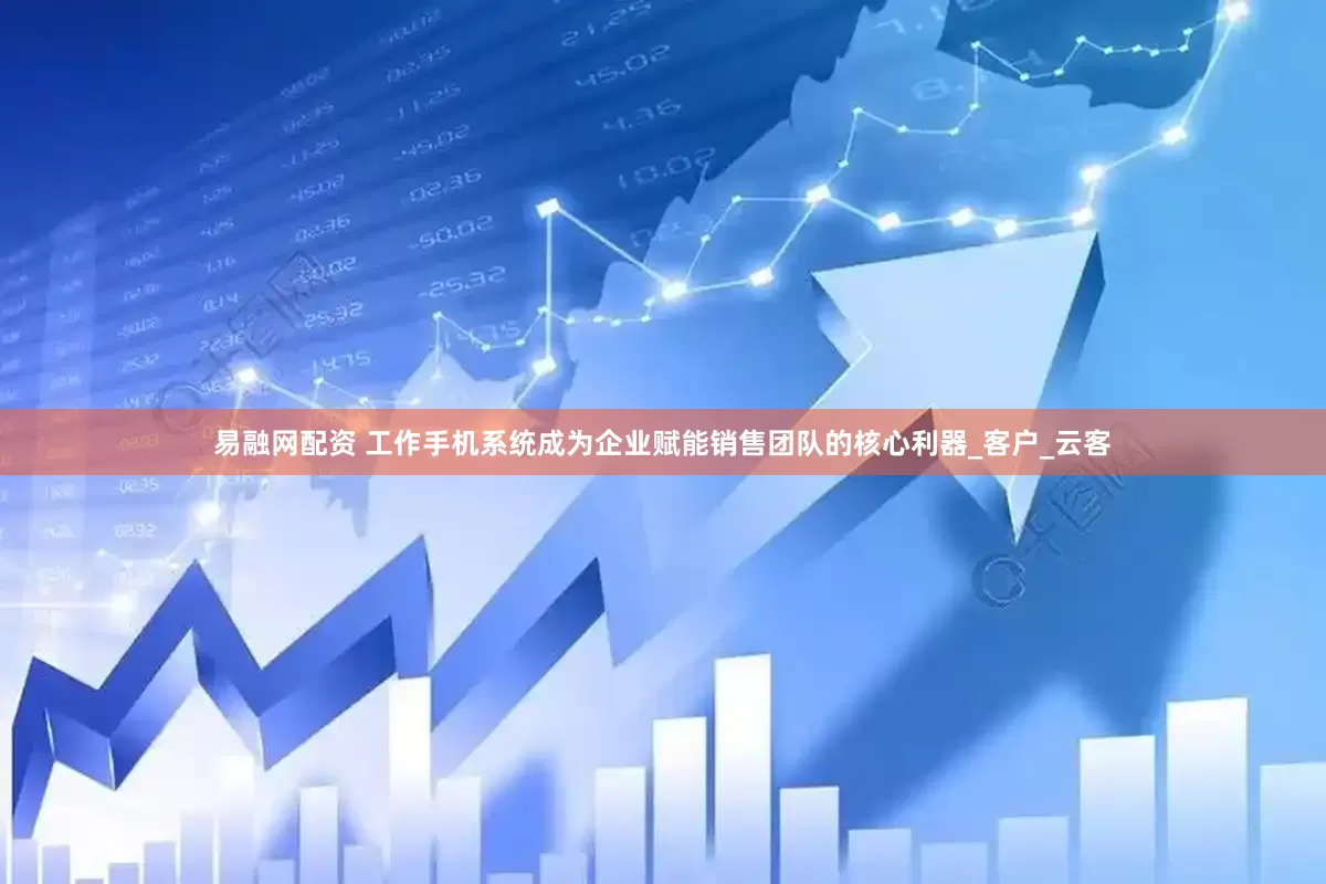 易融网配资 工作手机系统成为企业赋能销售团队的核心利器_客户_云客