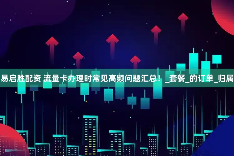 易启胜配资 流量卡办理时常见高频问题汇总！_套餐_的订单_归属