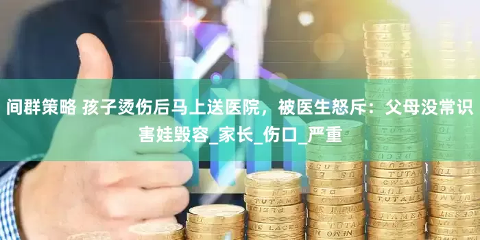 间群策略 孩子烫伤后马上送医院，被医生怒斥：父母没常识害娃毁容_家长_伤口_严重