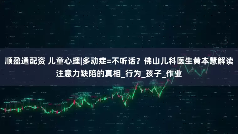 顺盈通配资 儿童心理|多动症=不听话？佛山儿科医生黄本慧解读注意力缺陷的真相_行为_孩子_作业