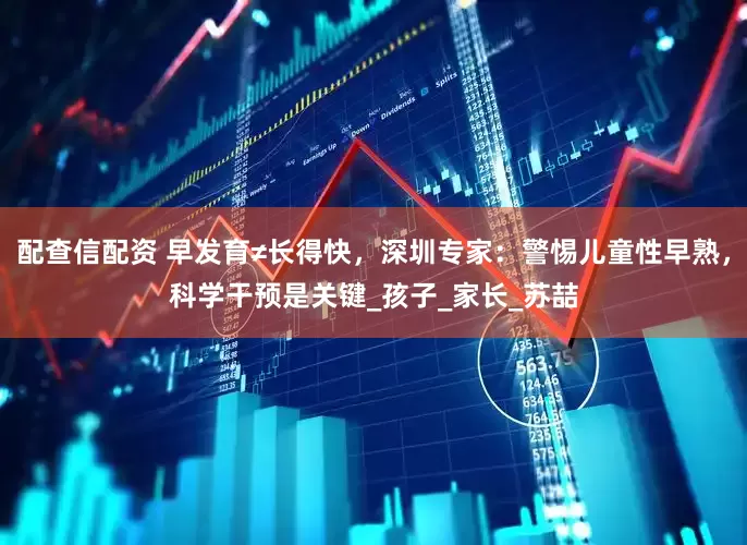 配查信配资 早发育≠长得快，深圳专家：警惕儿童性早熟，科学干预是关键_孩子_家长_苏喆