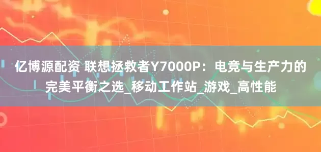 亿博源配资 联想拯救者Y7000P：电竞与生产力的完美平衡之选_移动工作站_游戏_高性能