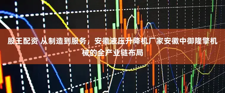 股王配资 从制造到服务，安徽液压升降机厂家安徽中御隆擎机械的全产业链布局
