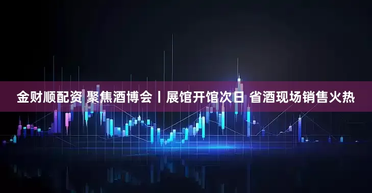 金财顺配资 聚焦酒博会丨展馆开馆次日 省酒现场销售火热
