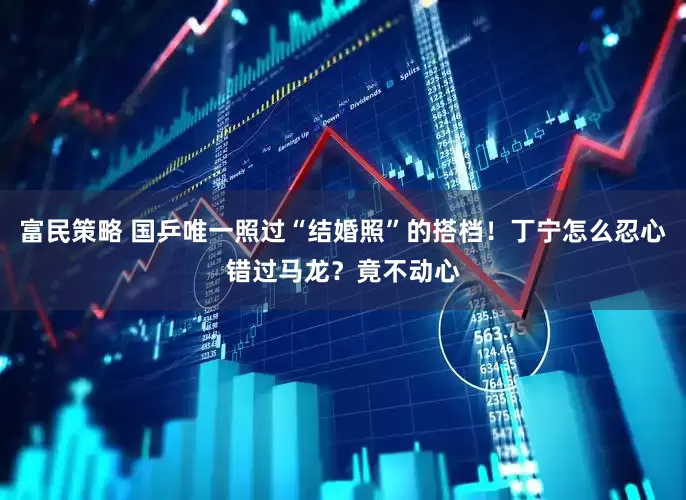富民策略 国乒唯一照过“结婚照”的搭档！丁宁怎么忍心错过马龙？竟不动心