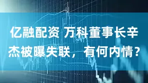 亿融配资 万科董事长辛杰被曝失联，有何内情？