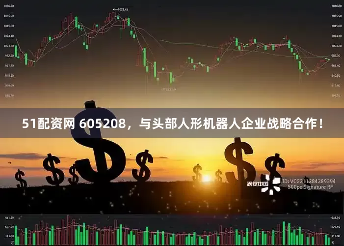 51配资网 605208，与头部人形机器人企业战略合作！
