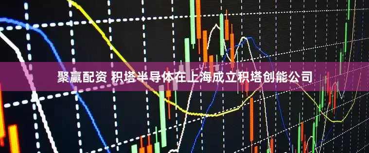 聚赢配资 积塔半导体在上海成立积塔创能公司
