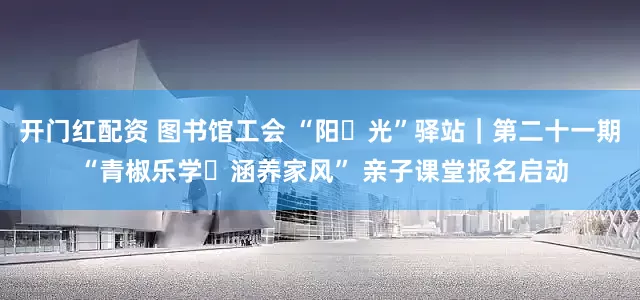 开门红配资 图书馆工会 “阳・光”驿站｜第二十一期 “青椒乐学・涵养家风” 亲子课堂报名启动