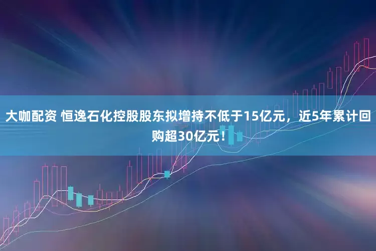 大咖配资 恒逸石化控股股东拟增持不低于15亿元，近5年累计回购超30亿元！