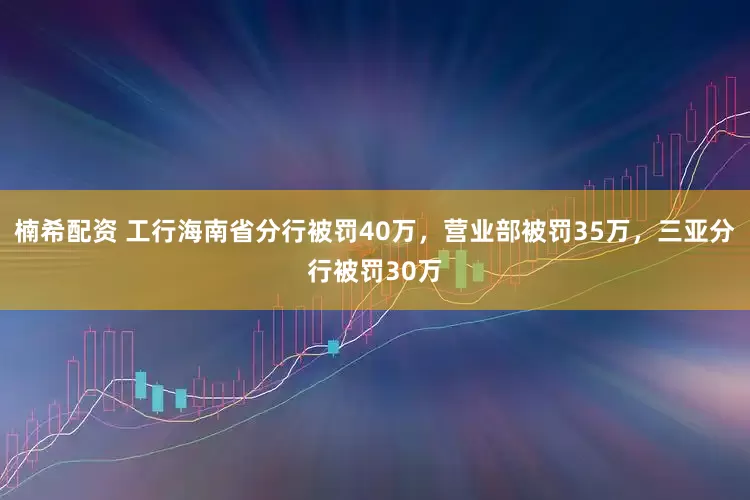 楠希配资 工行海南省分行被罚40万，营业部被罚35万，三亚分行被罚30万