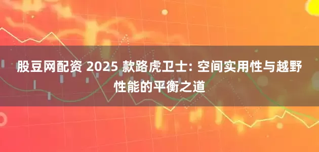 股豆网配资 2025 款路虎卫士: 空间实用性与越野性能的平衡之道